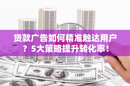 黔西南贷款广告如何精准触达用户？5大策略提升转化率！
