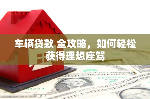 黔西南车辆贷款 全攻略，如何轻松获得理想座驾