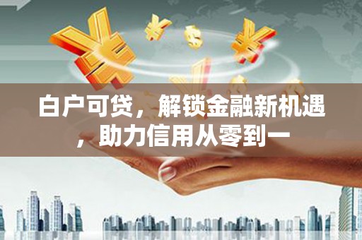 黔西南白户可贷，解锁金融新机遇，助力信用从零到一