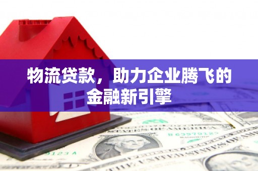 黔西南物流贷款，助力企业腾飞的金融新引擎