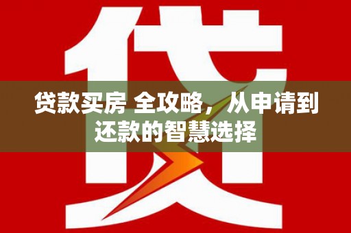 黔西南贷款买房 全攻略，从申请到还款的智慧选择