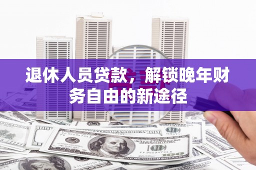 黔西南退休人员贷款，解锁晚年财务自由的新途径