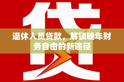 黔西南退休人员贷款，解锁晚年财务自由的新途径