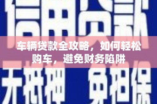 黔西南车辆贷款全攻略，如何轻松购车，避免财务陷阱