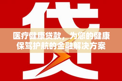 黔西南医疗健康贷款，为您的健康保驾护航的金融解决方案