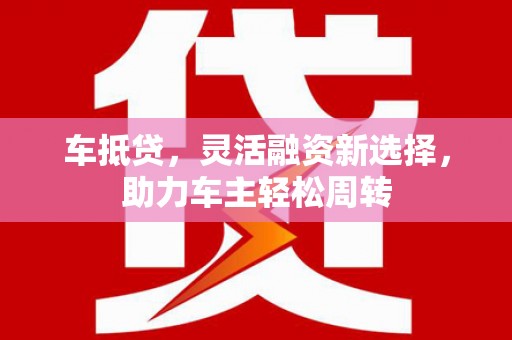 黔西南车抵贷，灵活融资新选择，助力车主轻松周转