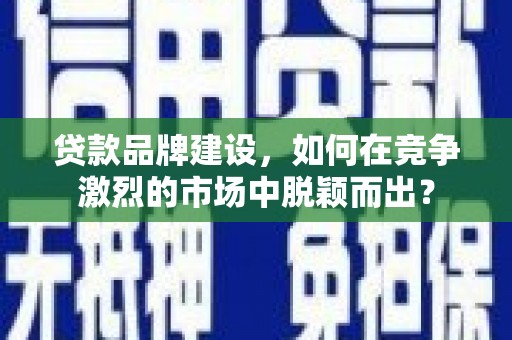 黔西南贷款品牌建设，如何在竞争激烈的市场中脱颖而出？