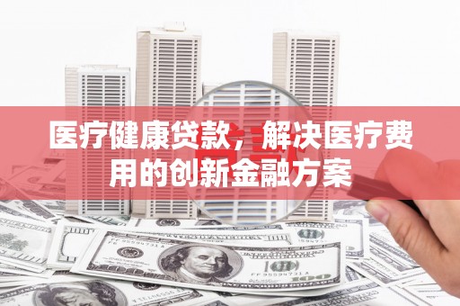 黔西南医疗健康贷款，解决医疗费用的创新金融方案