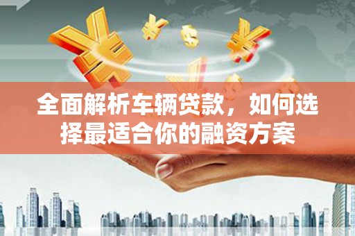 黔西南全面解析车辆贷款，如何选择最适合你的融资方案