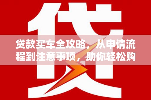 黔西南贷款买车全攻略，从申请流程到注意事项，助你轻松购车